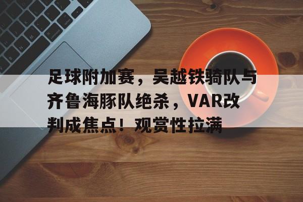 PG游戏-足球附加赛，吴越铁骑队与齐鲁海豚队绝杀，VAR改判成焦点！观赏性拉满的简单介绍